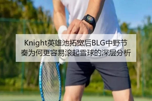 Knight英雄池拓宽后BLG中野节奏为何更容易滚起雪球的深层分析