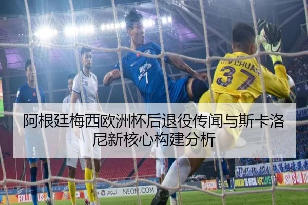 阿根廷梅西欧洲杯后退役传闻与斯卡洛尼新核心构建分析