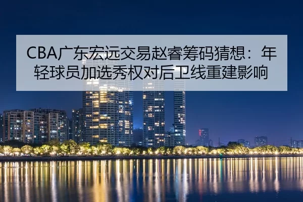 CBA广东宏远交易赵睿筹码猜想：年轻球员加选秀权对后卫线重建影响